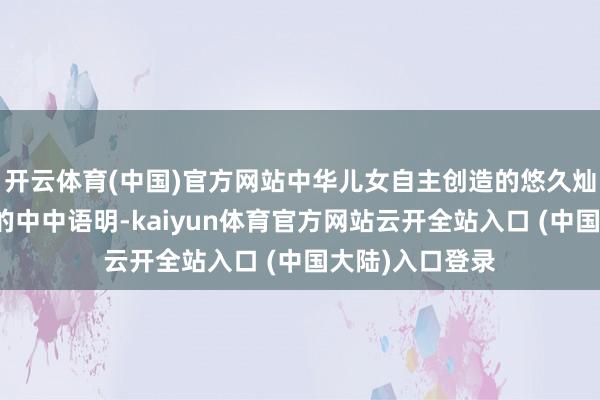 开云体育(中国)官方网站中华儿女自主创造的悠久灿艳、爽气沉稳的中中语明-kaiyun体育官方网站云开全站入口 (中国大陆)入口登录