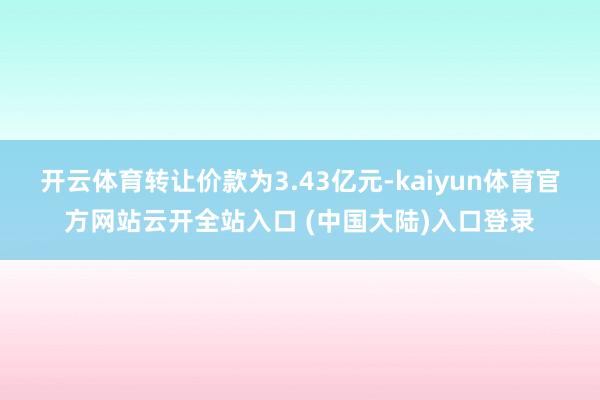 开云体育转让价款为3.43亿元-kaiyun体育官方网站云开全站入口 (中国大陆)入口登录