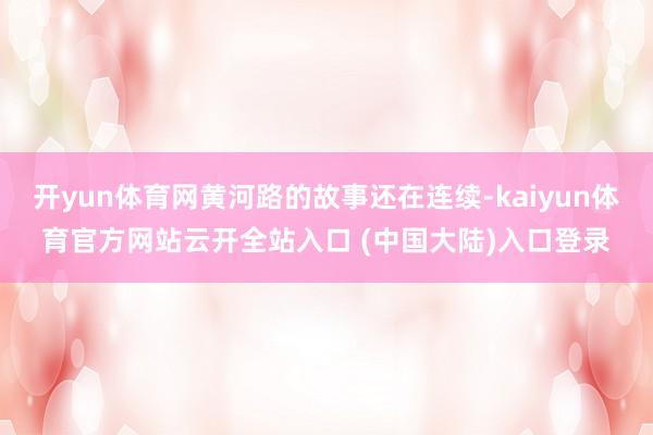 开yun体育网黄河路的故事还在连续-kaiyun体育官方网站云开全站入口 (中国大陆)入口登录