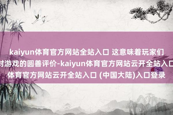 kaiyun体育官方网站全站入口 这意味着玩家们很快就能了解到媒体对游戏的圆善评价-kaiyun体育官方网站云开全站入口 (中国大陆)入口登录