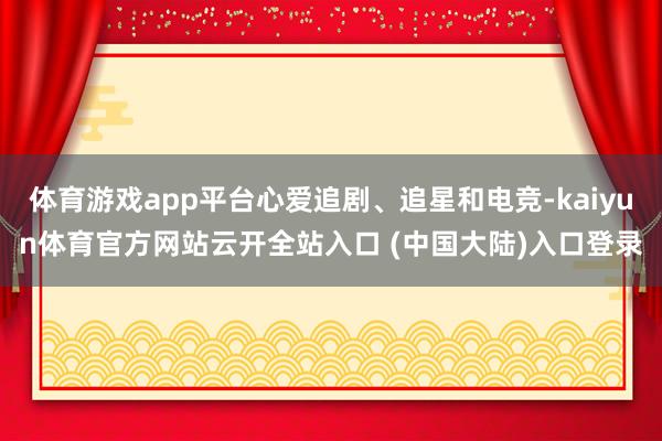 体育游戏app平台心爱追剧、追星和电竞-kaiyun体育官方网站云开全站入口 (中国大陆)入口登录