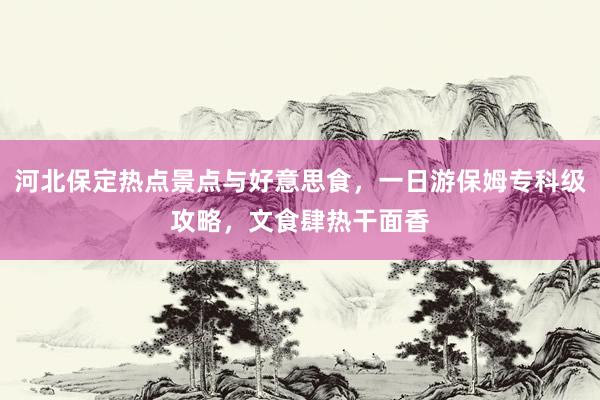 河北保定热点景点与好意思食，一日游保姆专科级攻略，文食肆热干面香