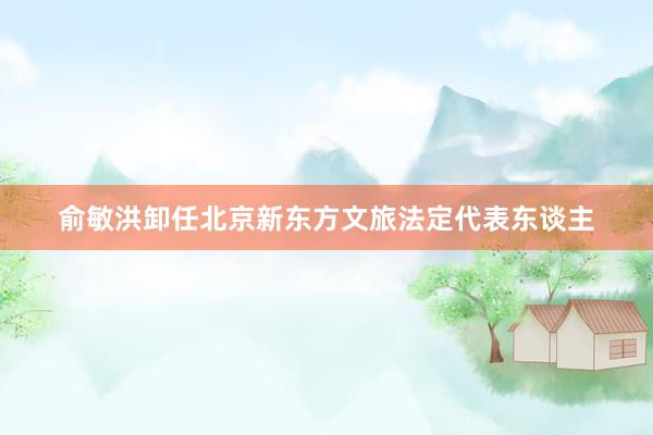 俞敏洪卸任北京新东方文旅法定代表东谈主