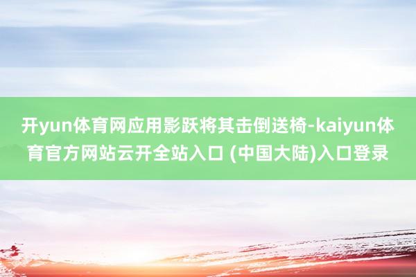 开yun体育网应用影跃将其击倒送椅-kaiyun体育官方网站云开全站入口 (中国大陆)入口登录