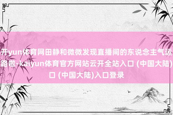 开yun体育网田静和微微发现直播间的东说念主气运行走下坡路啦-kaiyun体育官方网站云开全站入口 (中国大陆)入口登录