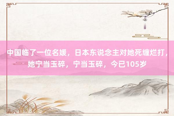 中国临了一位名媛，日本东说念主对她死缠烂打，她宁当玉碎，宁当玉碎，今已105岁