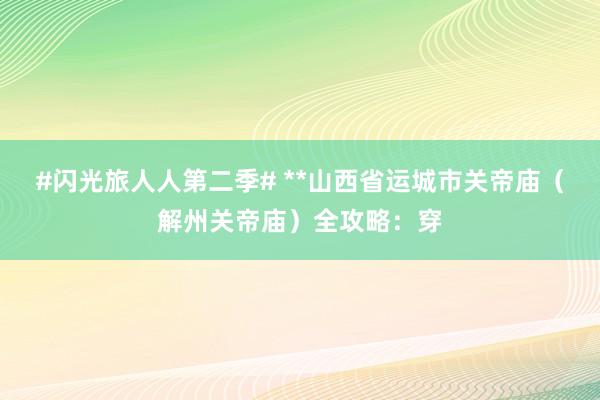 #闪光旅人人第二季# **山西省运城市关帝庙（解州关帝庙）全攻略：穿