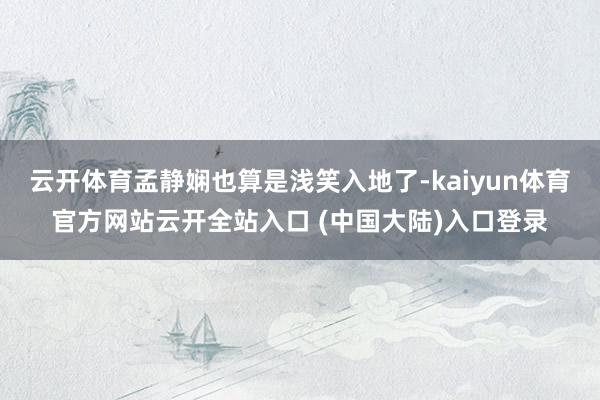 云开体育孟静娴也算是浅笑入地了-kaiyun体育官方网站云开全站入口 (中国大陆)入口登录
