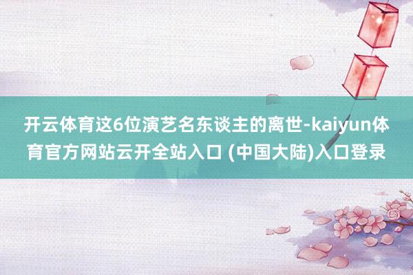 开云体育这6位演艺名东谈主的离世-kaiyun体育官方网站云开全站入口 (中国大陆)入口登录