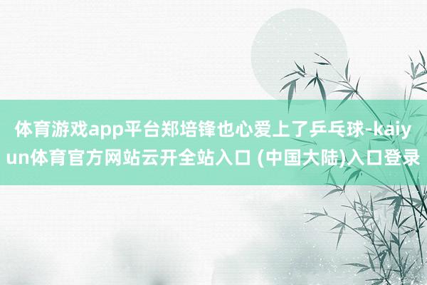 体育游戏app平台郑培锋也心爱上了乒乓球-kaiyun体育官方网站云开全站入口 (中国大陆)入口登录
