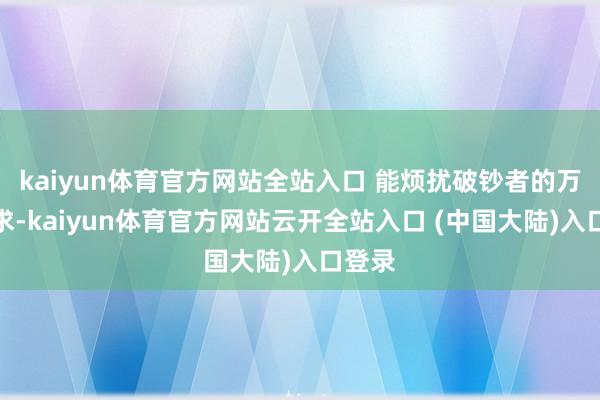 kaiyun体育官方网站全站入口 能烦扰破钞者的万般需求-kaiyun体育官方网站云开全站入口 (中国大陆)入口登录