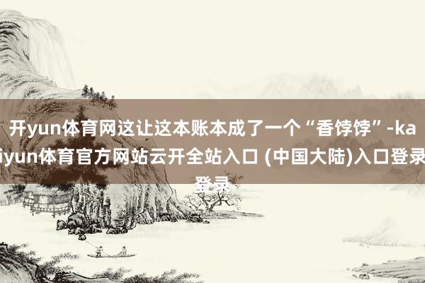 开yun体育网这让这本账本成了一个“香饽饽”-kaiyun体育官方网站云开全站入口 (中国大陆)入口登录