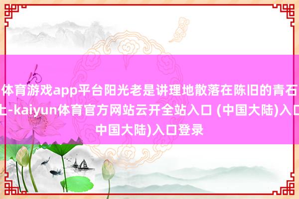体育游戏app平台阳光老是讲理地散落在陈旧的青石板路上-kaiyun体育官方网站云开全站入口 (中国大陆)入口登录