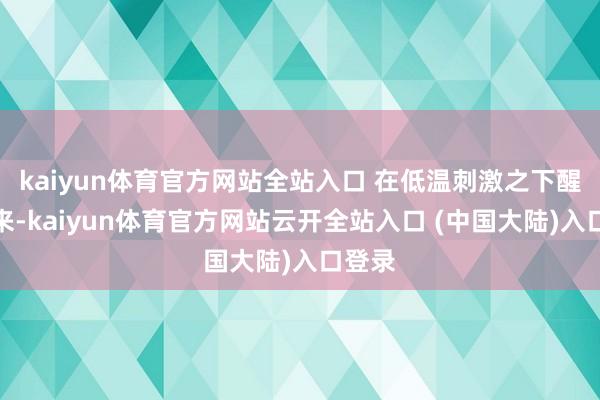 kaiyun体育官方网站全站入口 在低温刺激之下醒了过来-kaiyun体育官方网站云开全站入口 (中国大陆)入口登录