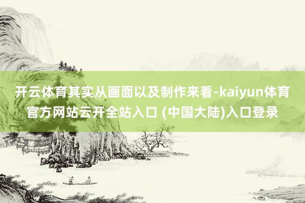 开云体育其实从画面以及制作来看-kaiyun体育官方网站云开全站入口 (中国大陆)入口登录