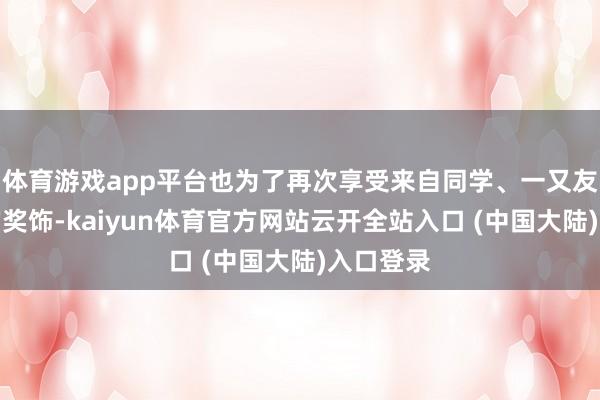 体育游戏app平台也为了再次享受来自同学、一又友和本分的奖饰-kaiyun体育官方网站云开全站入口 (中国大陆)入口登录