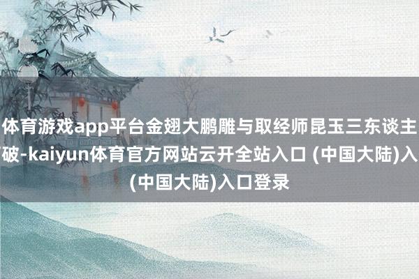 体育游戏app平台金翅大鹏雕与取经师昆玉三东谈主发生打破-kaiyun体育官方网站云开全站入口 (中国大陆)入口登录