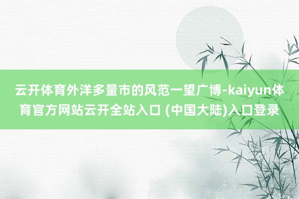 云开体育外洋多量市的风范一望广博-kaiyun体育官方网站云开全站入口 (中国大陆)入口登录