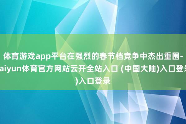 体育游戏app平台在强烈的春节档竞争中杰出重围-kaiyun体育官方网站云开全站入口 (中国大陆)入口登录