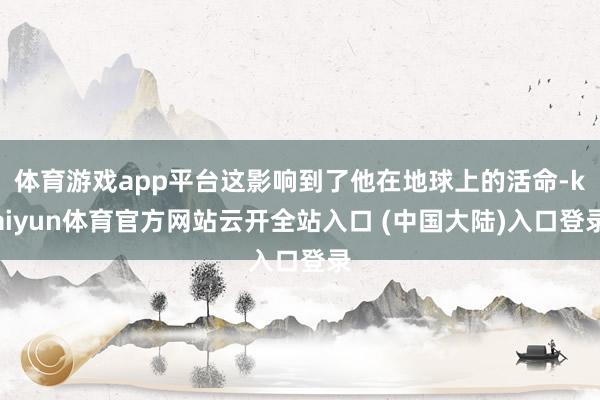 体育游戏app平台这影响到了他在地球上的活命-kaiyun体育官方网站云开全站入口 (中国大陆)入口登录