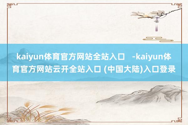 kaiyun体育官方网站全站入口 -kaiyun体育官方网站云开全站入口 (中国大陆)入口登录