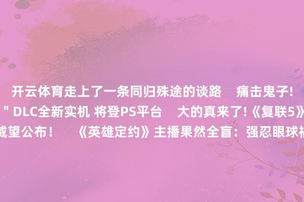 开云体育走上了一条同归殊途的谈路    痛击鬼子!二战FPS＂淞沪会战＂DLC全新实机 将登PS平台    大的真来了!《复联5》官宣开拍 27位主演威望公布！    《英雄定约》主播果然全盲：强忍眼球祸患重回各人    大的要来了!曝老任直面会上的一款游戏将＂引爆互联网＂    永不谅解！J.K.罗琳再度袭击《哈利波特》三东谈主组    甲亢哥爱上中国好意思食：北京豆汁真好喝！爆肚超可口    