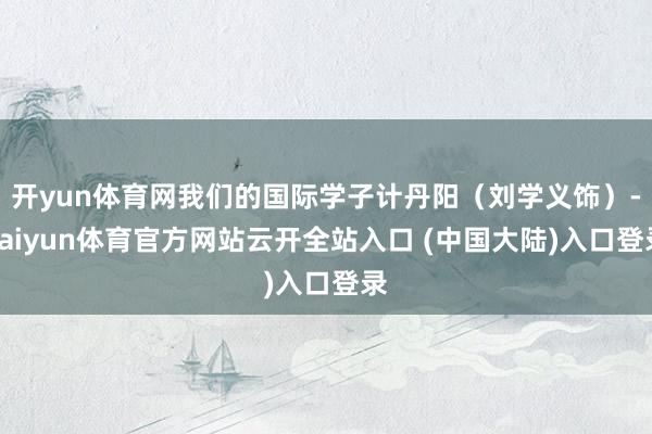 开yun体育网我们的国际学子计丹阳(刘学义饰)-kaiyun体育官方网站云开全站入口 (中国大陆)入口登录