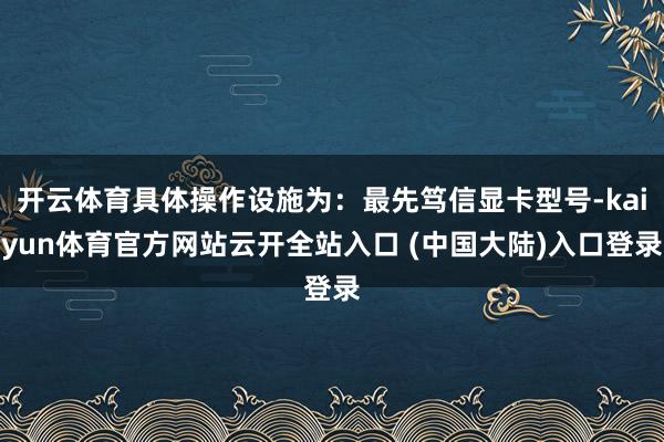 开云体育具体操作设施为：最先笃信显卡型号-kaiyun体育官方网站云开全站入口 (中国大陆)入口登录