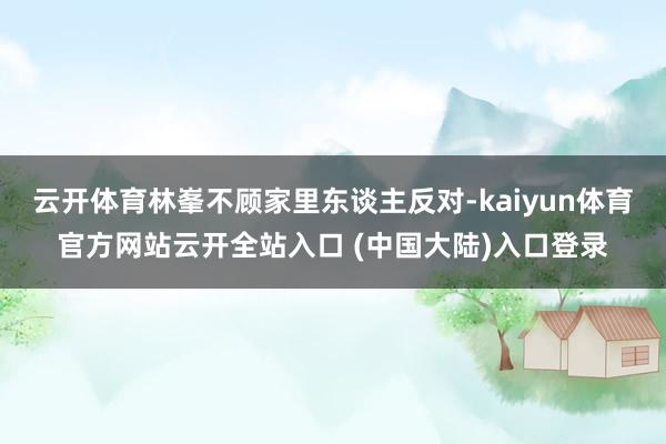云开体育林峯不顾家里东谈主反对-kaiyun体育官方网站云开全站入口 (中国大陆)入口登录